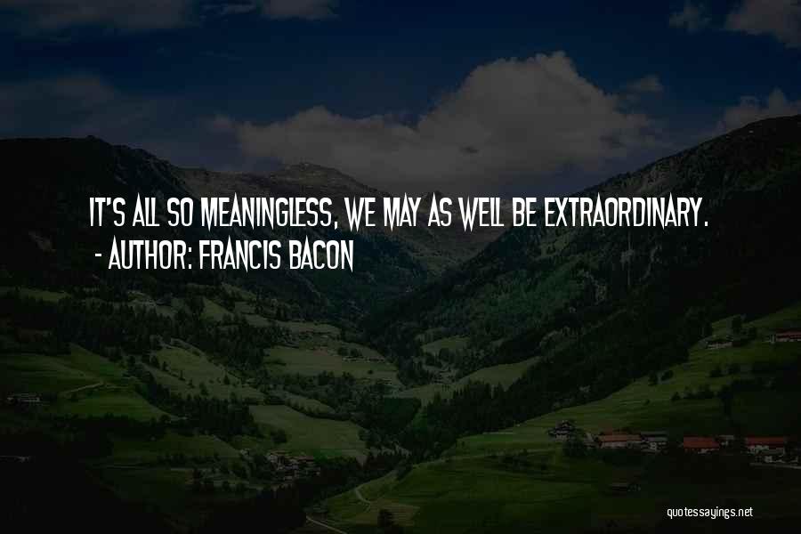Francis Bacon Quotes: It's All So Meaningless, We May As Well Be Extraordinary.