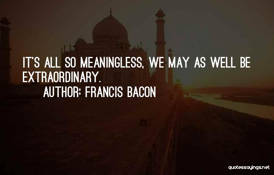 Francis Bacon Quotes: It's All So Meaningless, We May As Well Be Extraordinary.