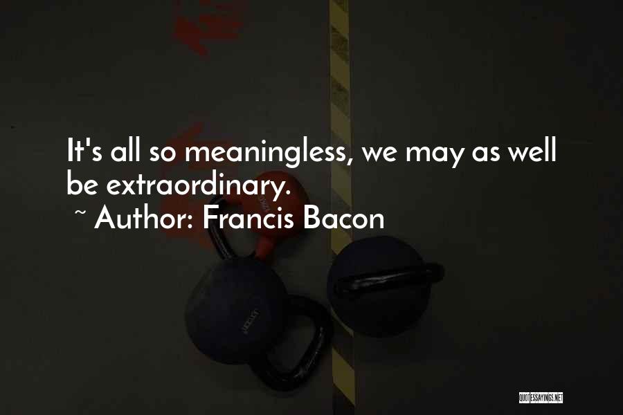 Francis Bacon Quotes: It's All So Meaningless, We May As Well Be Extraordinary.
