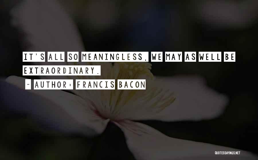 Francis Bacon Quotes: It's All So Meaningless, We May As Well Be Extraordinary.