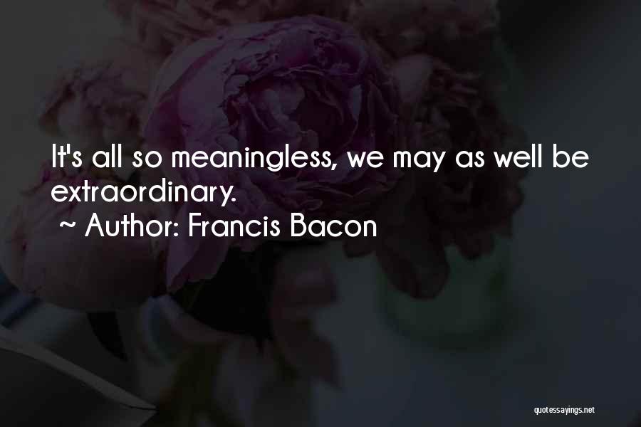 Francis Bacon Quotes: It's All So Meaningless, We May As Well Be Extraordinary.
