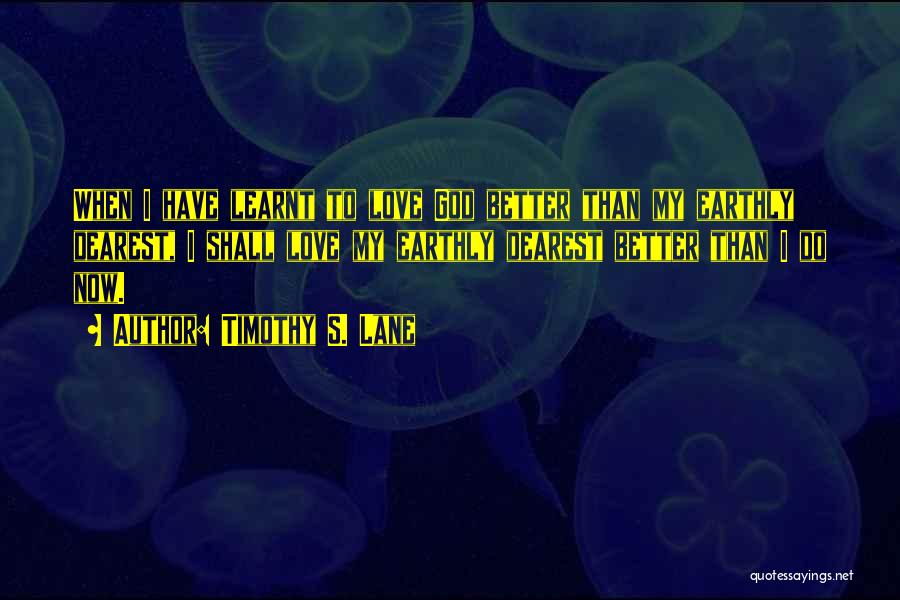 Timothy S. Lane Quotes: When I Have Learnt To Love God Better Than My Earthly Dearest, I Shall Love My Earthly Dearest Better Than