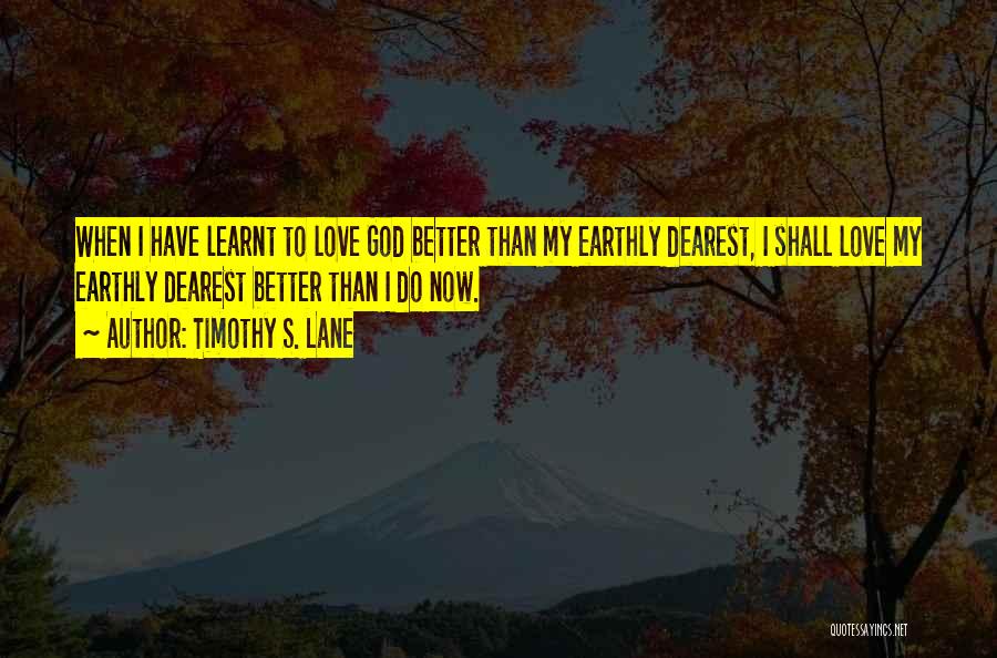 Timothy S. Lane Quotes: When I Have Learnt To Love God Better Than My Earthly Dearest, I Shall Love My Earthly Dearest Better Than