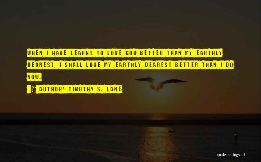 Timothy S. Lane Quotes: When I Have Learnt To Love God Better Than My Earthly Dearest, I Shall Love My Earthly Dearest Better Than