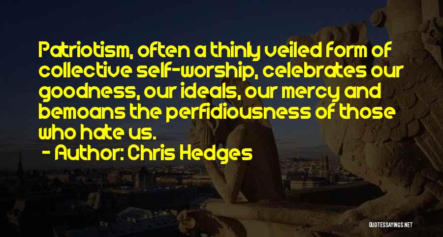 Chris Hedges Quotes: Patriotism, Often A Thinly Veiled Form Of Collective Self-worship, Celebrates Our Goodness, Our Ideals, Our Mercy And Bemoans The Perfidiousness