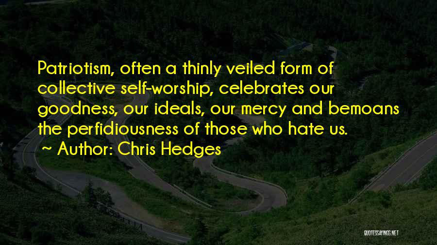 Chris Hedges Quotes: Patriotism, Often A Thinly Veiled Form Of Collective Self-worship, Celebrates Our Goodness, Our Ideals, Our Mercy And Bemoans The Perfidiousness