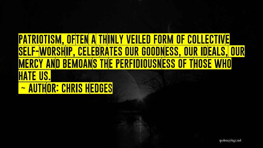 Chris Hedges Quotes: Patriotism, Often A Thinly Veiled Form Of Collective Self-worship, Celebrates Our Goodness, Our Ideals, Our Mercy And Bemoans The Perfidiousness