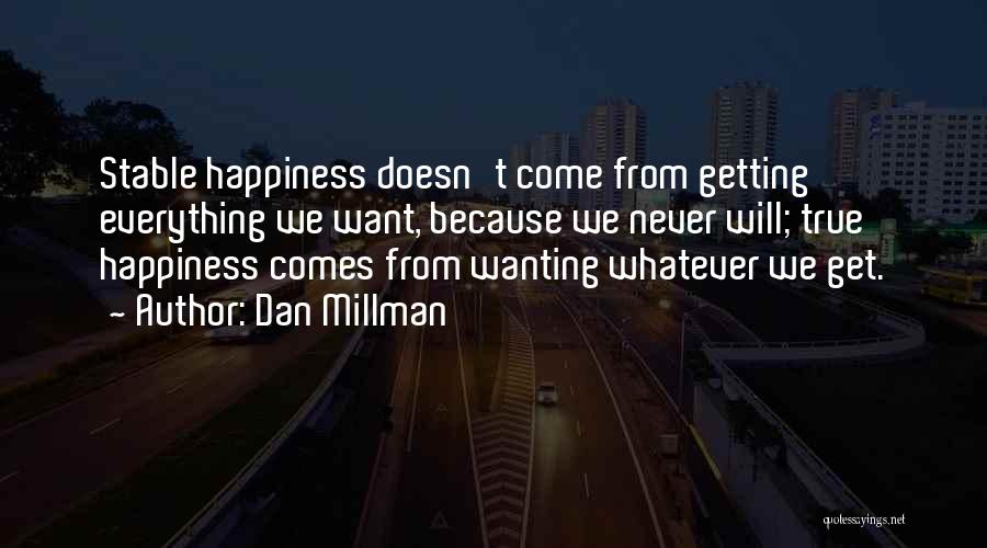 Dan Millman Quotes: Stable Happiness Doesn't Come From Getting Everything We Want, Because We Never Will; True Happiness Comes From Wanting Whatever We