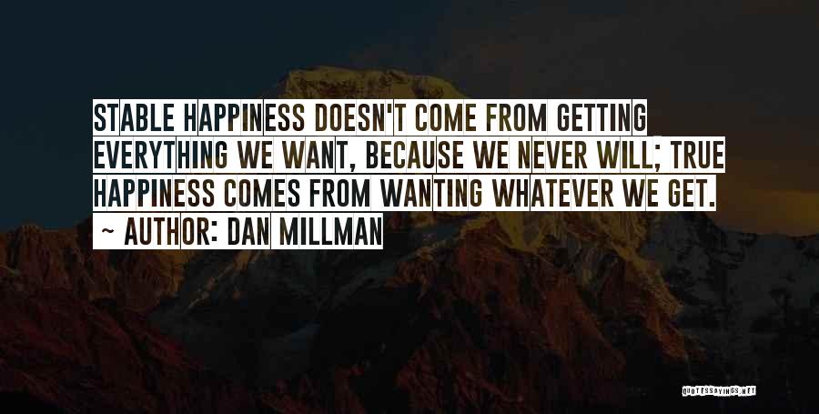 Dan Millman Quotes: Stable Happiness Doesn't Come From Getting Everything We Want, Because We Never Will; True Happiness Comes From Wanting Whatever We