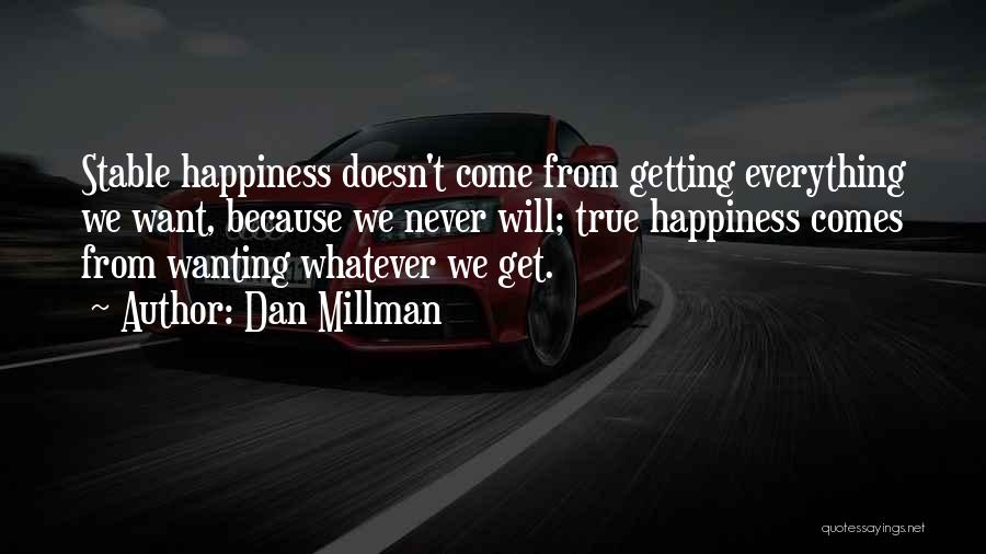 Dan Millman Quotes: Stable Happiness Doesn't Come From Getting Everything We Want, Because We Never Will; True Happiness Comes From Wanting Whatever We