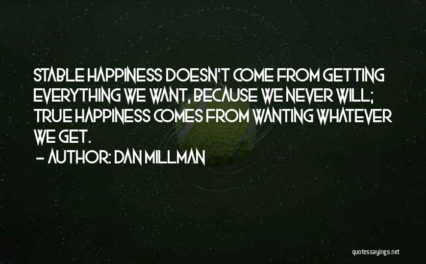 Dan Millman Quotes: Stable Happiness Doesn't Come From Getting Everything We Want, Because We Never Will; True Happiness Comes From Wanting Whatever We