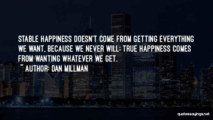 Dan Millman Quotes: Stable Happiness Doesn't Come From Getting Everything We Want, Because We Never Will; True Happiness Comes From Wanting Whatever We