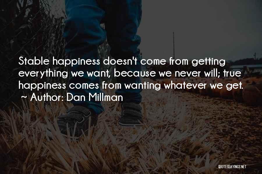 Dan Millman Quotes: Stable Happiness Doesn't Come From Getting Everything We Want, Because We Never Will; True Happiness Comes From Wanting Whatever We