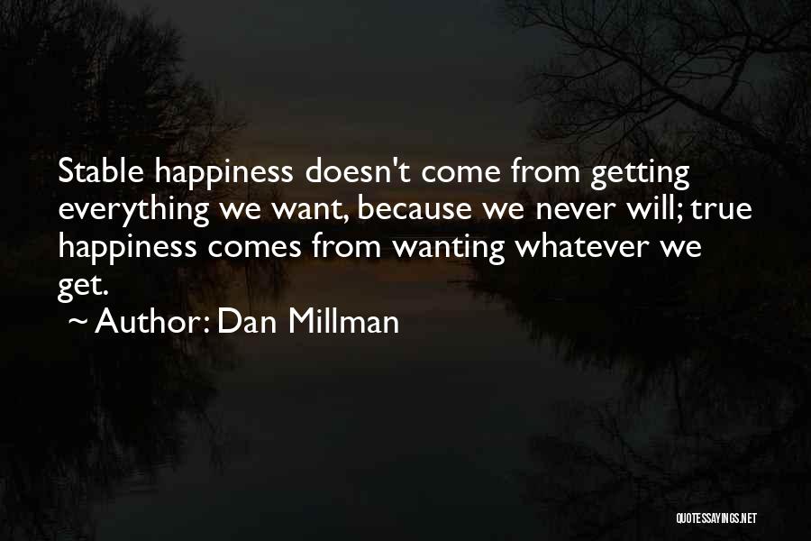 Dan Millman Quotes: Stable Happiness Doesn't Come From Getting Everything We Want, Because We Never Will; True Happiness Comes From Wanting Whatever We