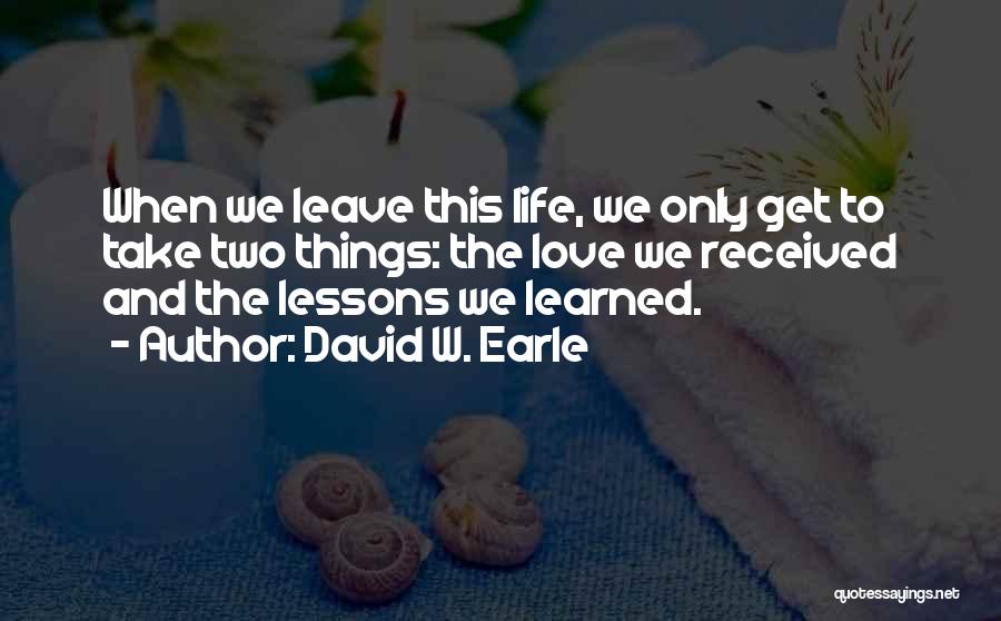 David W. Earle Quotes: When We Leave This Life, We Only Get To Take Two Things: The Love We Received And The Lessons We