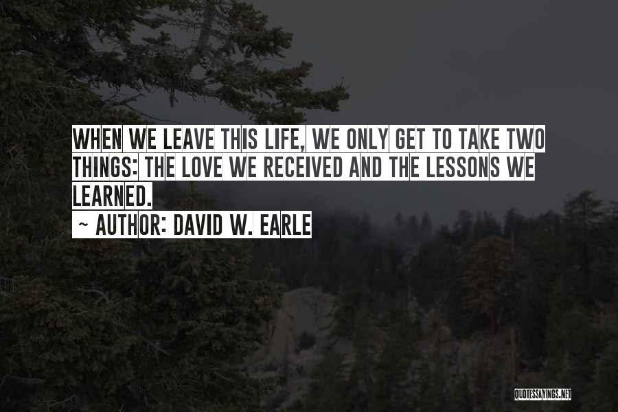 David W. Earle Quotes: When We Leave This Life, We Only Get To Take Two Things: The Love We Received And The Lessons We