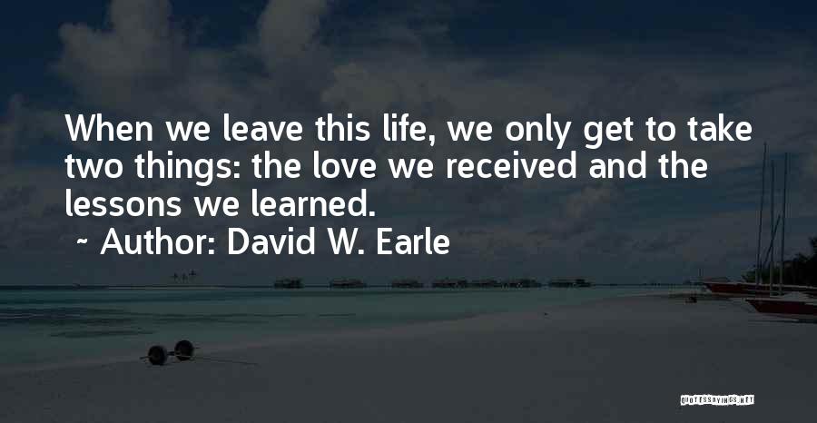 David W. Earle Quotes: When We Leave This Life, We Only Get To Take Two Things: The Love We Received And The Lessons We