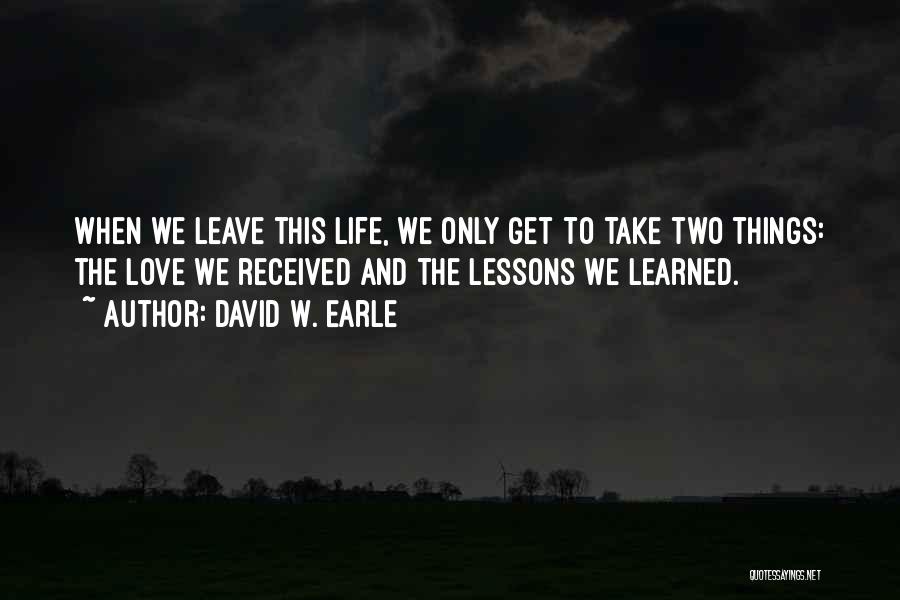 David W. Earle Quotes: When We Leave This Life, We Only Get To Take Two Things: The Love We Received And The Lessons We