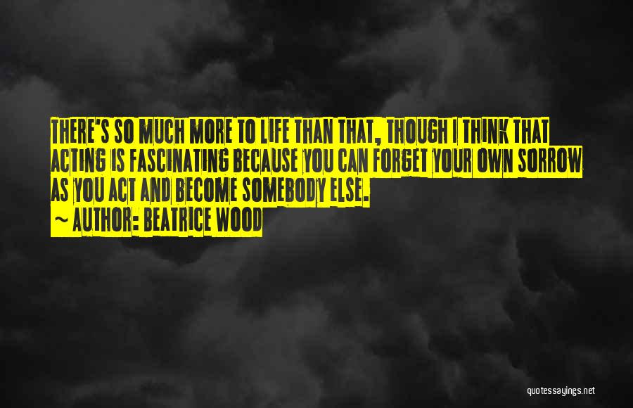 Beatrice Wood Quotes: There's So Much More To Life Than That, Though I Think That Acting Is Fascinating Because You Can Forget Your