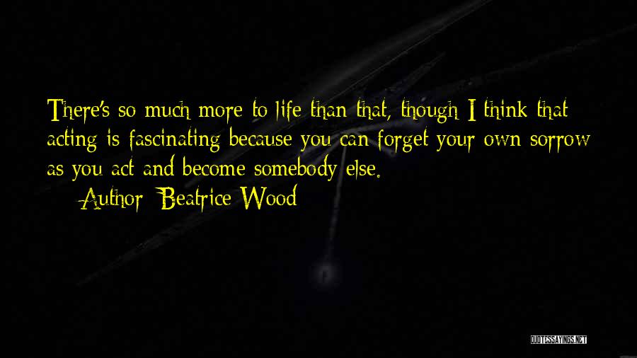 Beatrice Wood Quotes: There's So Much More To Life Than That, Though I Think That Acting Is Fascinating Because You Can Forget Your