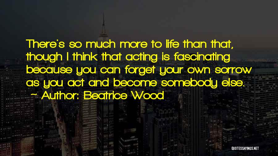 Beatrice Wood Quotes: There's So Much More To Life Than That, Though I Think That Acting Is Fascinating Because You Can Forget Your