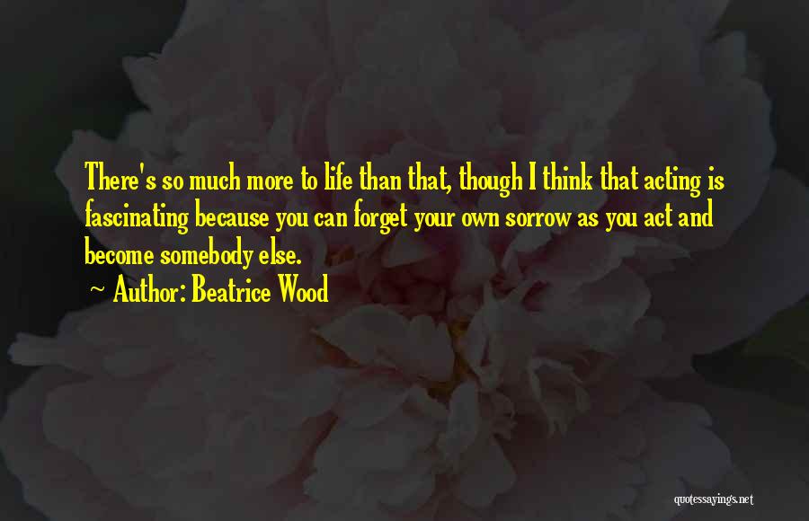 Beatrice Wood Quotes: There's So Much More To Life Than That, Though I Think That Acting Is Fascinating Because You Can Forget Your