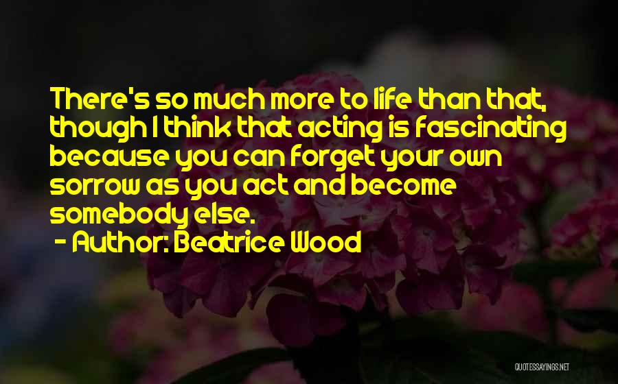 Beatrice Wood Quotes: There's So Much More To Life Than That, Though I Think That Acting Is Fascinating Because You Can Forget Your