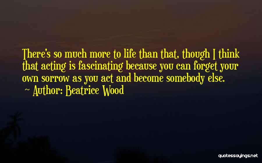 Beatrice Wood Quotes: There's So Much More To Life Than That, Though I Think That Acting Is Fascinating Because You Can Forget Your