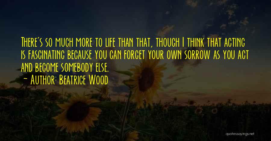 Beatrice Wood Quotes: There's So Much More To Life Than That, Though I Think That Acting Is Fascinating Because You Can Forget Your