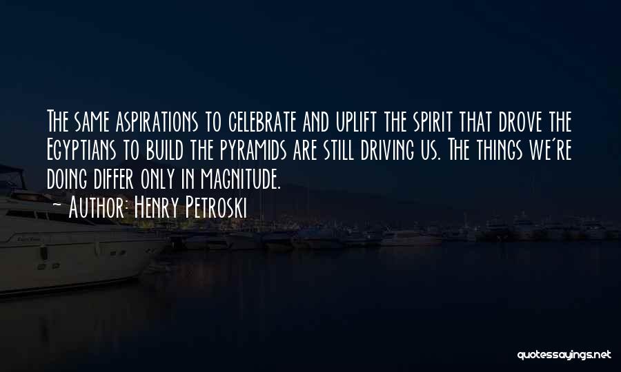 Henry Petroski Quotes: The Same Aspirations To Celebrate And Uplift The Spirit That Drove The Egyptians To Build The Pyramids Are Still Driving