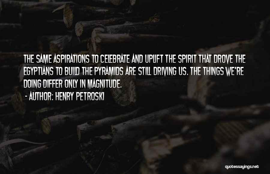 Henry Petroski Quotes: The Same Aspirations To Celebrate And Uplift The Spirit That Drove The Egyptians To Build The Pyramids Are Still Driving