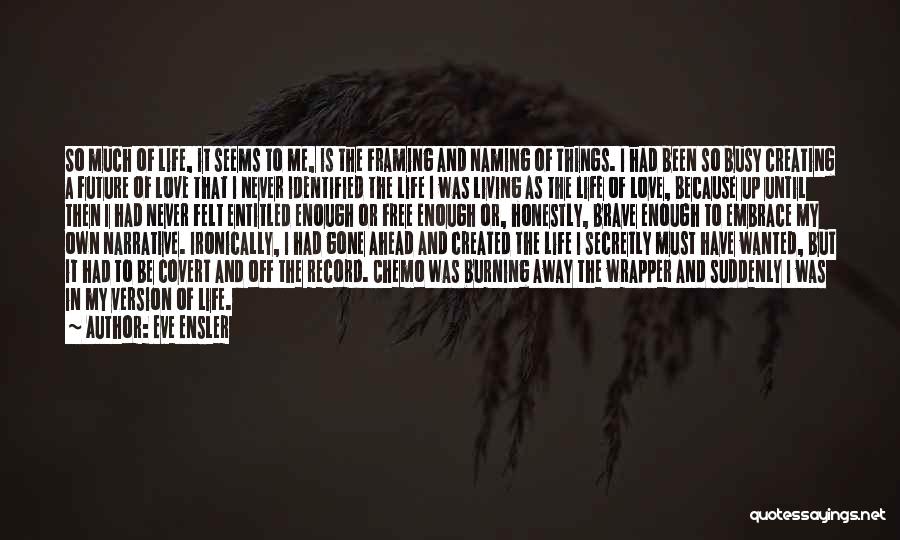 Eve Ensler Quotes: So Much Of Life, It Seems To Me, Is The Framing And Naming Of Things. I Had Been So Busy