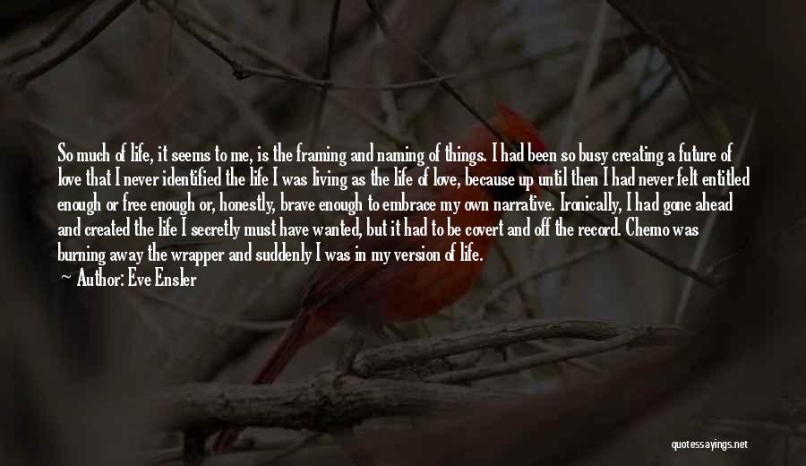 Eve Ensler Quotes: So Much Of Life, It Seems To Me, Is The Framing And Naming Of Things. I Had Been So Busy