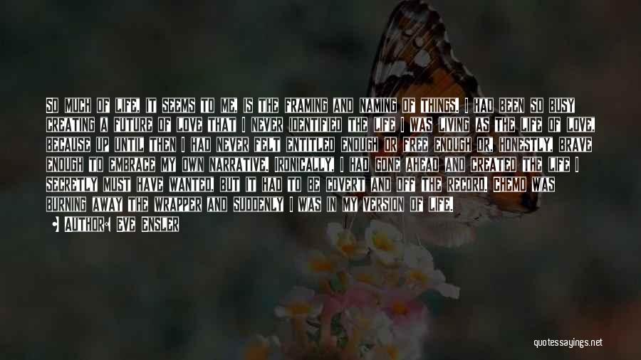 Eve Ensler Quotes: So Much Of Life, It Seems To Me, Is The Framing And Naming Of Things. I Had Been So Busy