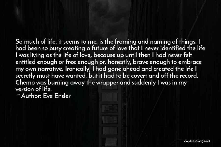 Eve Ensler Quotes: So Much Of Life, It Seems To Me, Is The Framing And Naming Of Things. I Had Been So Busy