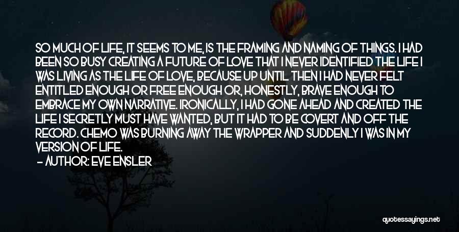 Eve Ensler Quotes: So Much Of Life, It Seems To Me, Is The Framing And Naming Of Things. I Had Been So Busy