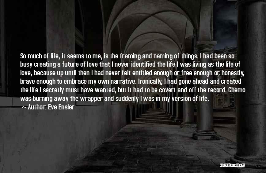 Eve Ensler Quotes: So Much Of Life, It Seems To Me, Is The Framing And Naming Of Things. I Had Been So Busy