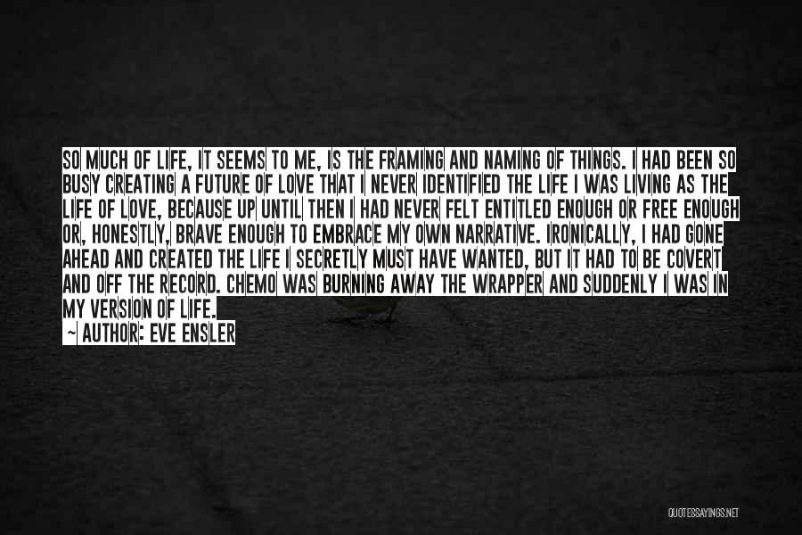 Eve Ensler Quotes: So Much Of Life, It Seems To Me, Is The Framing And Naming Of Things. I Had Been So Busy