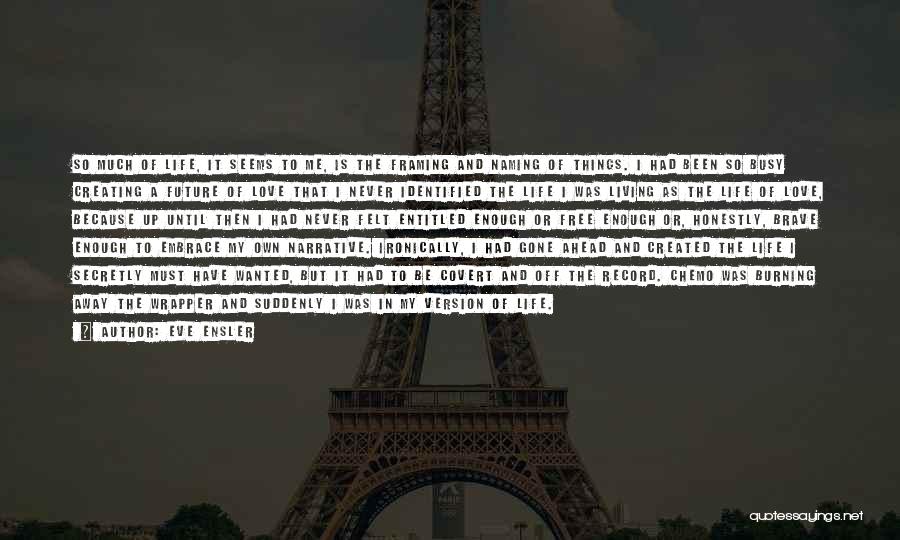 Eve Ensler Quotes: So Much Of Life, It Seems To Me, Is The Framing And Naming Of Things. I Had Been So Busy