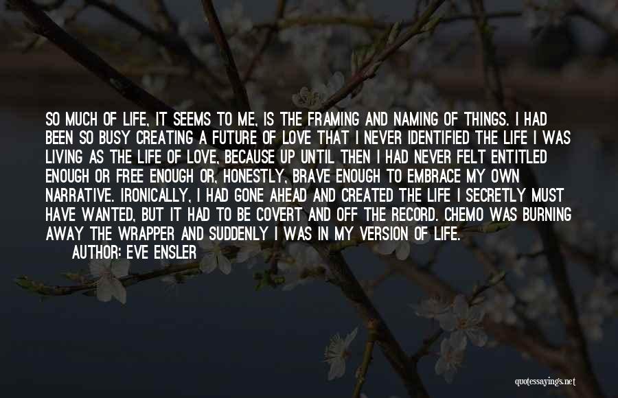 Eve Ensler Quotes: So Much Of Life, It Seems To Me, Is The Framing And Naming Of Things. I Had Been So Busy