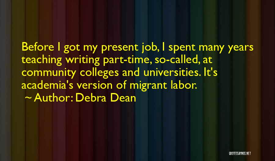 Debra Dean Quotes: Before I Got My Present Job, I Spent Many Years Teaching Writing Part-time, So-called, At Community Colleges And Universities. It's
