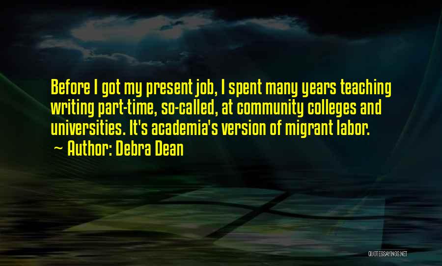 Debra Dean Quotes: Before I Got My Present Job, I Spent Many Years Teaching Writing Part-time, So-called, At Community Colleges And Universities. It's