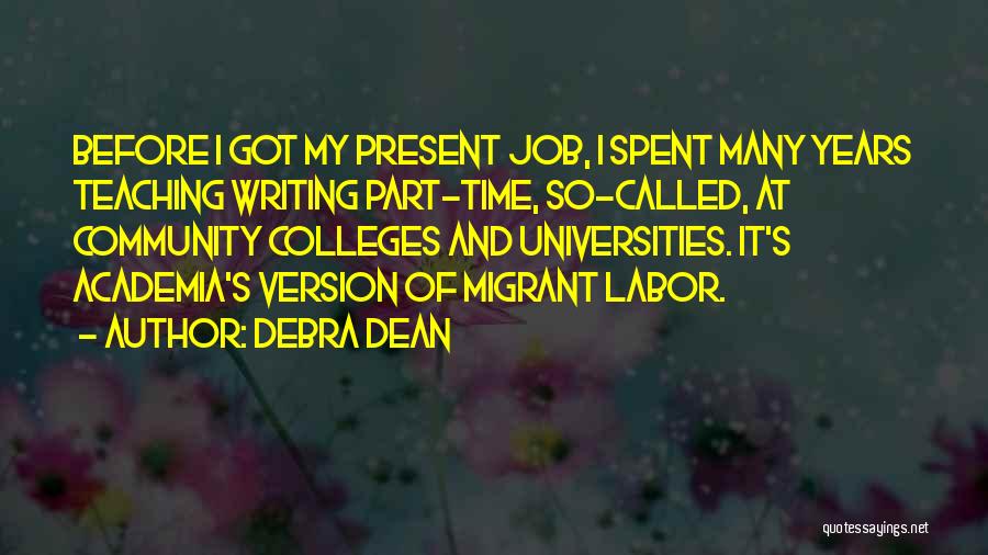 Debra Dean Quotes: Before I Got My Present Job, I Spent Many Years Teaching Writing Part-time, So-called, At Community Colleges And Universities. It's