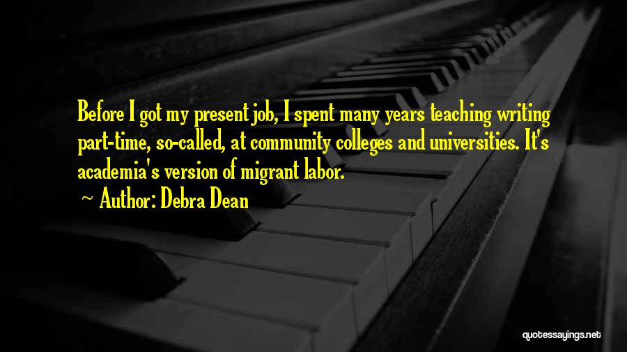 Debra Dean Quotes: Before I Got My Present Job, I Spent Many Years Teaching Writing Part-time, So-called, At Community Colleges And Universities. It's