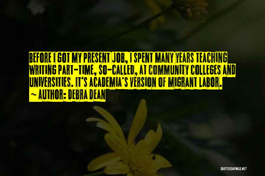 Debra Dean Quotes: Before I Got My Present Job, I Spent Many Years Teaching Writing Part-time, So-called, At Community Colleges And Universities. It's