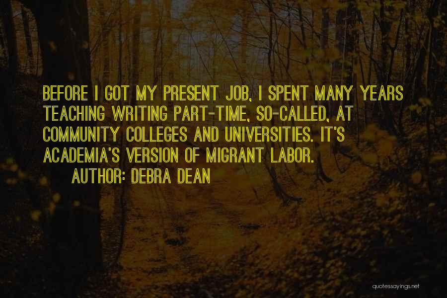 Debra Dean Quotes: Before I Got My Present Job, I Spent Many Years Teaching Writing Part-time, So-called, At Community Colleges And Universities. It's