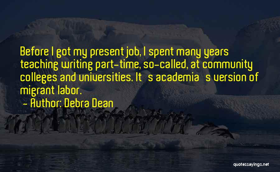 Debra Dean Quotes: Before I Got My Present Job, I Spent Many Years Teaching Writing Part-time, So-called, At Community Colleges And Universities. It's