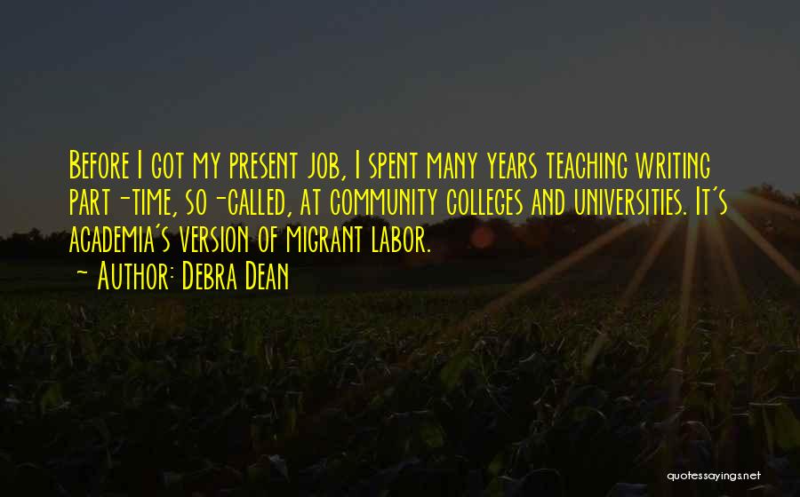 Debra Dean Quotes: Before I Got My Present Job, I Spent Many Years Teaching Writing Part-time, So-called, At Community Colleges And Universities. It's