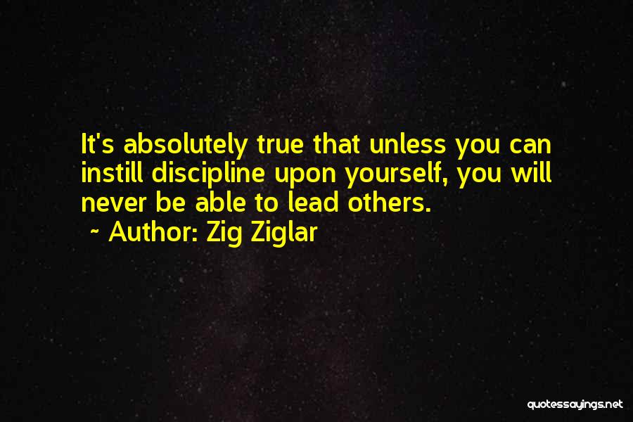 Zig Ziglar Quotes: It's Absolutely True That Unless You Can Instill Discipline Upon Yourself, You Will Never Be Able To Lead Others.