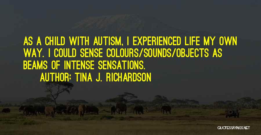 Tina J. Richardson Quotes: As A Child With Autism, I Experienced Life My Own Way. I Could Sense Colours/sounds/objects As Beams Of Intense Sensations.